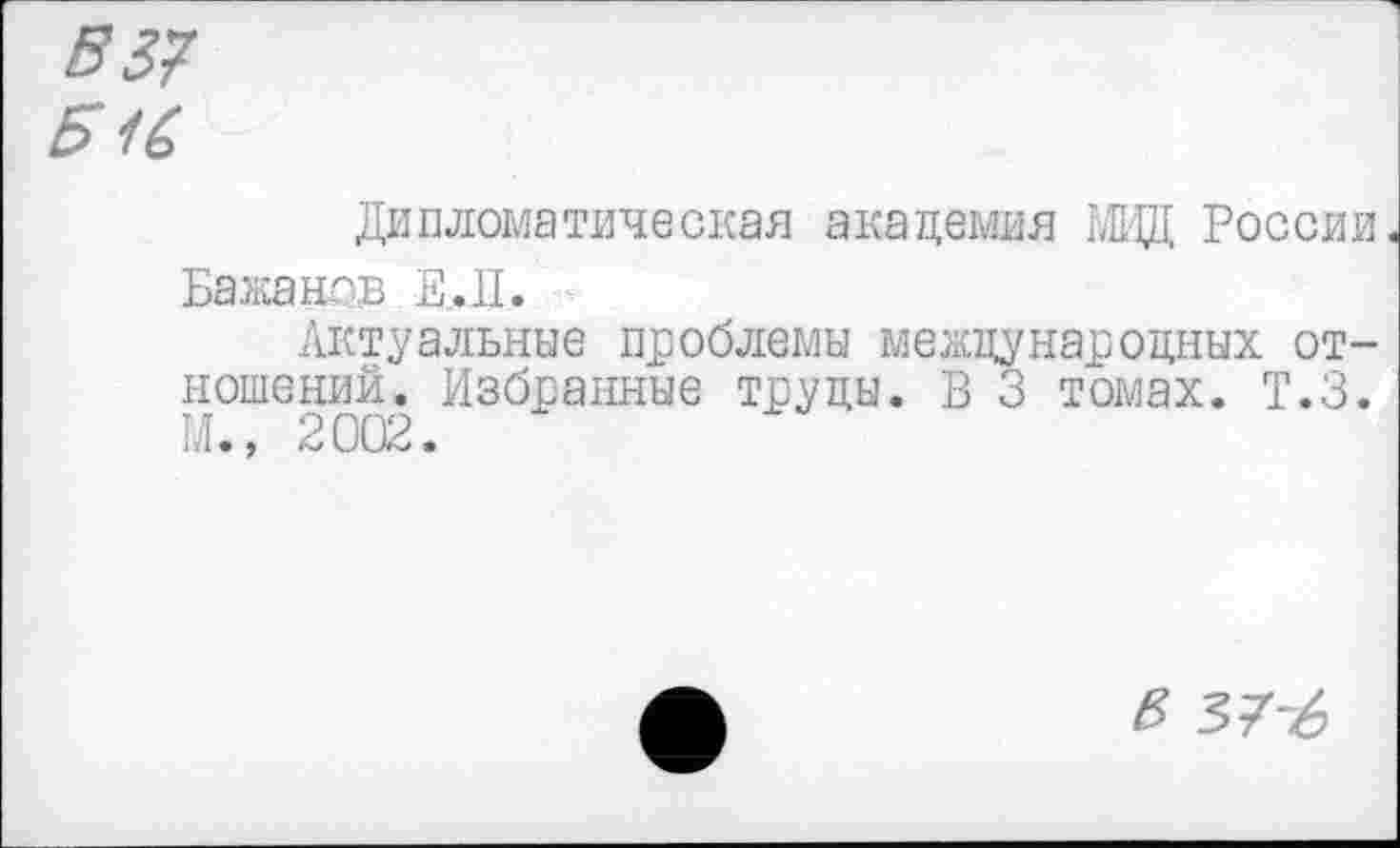 ﻿537
Б16
Дипломатическая академия МВД России.
Бажанов E_.1I. -
Актуальные проблемы международных отношений. Избранные труды. В 3 томах. Т.З. М., 2002.
<5 37-6